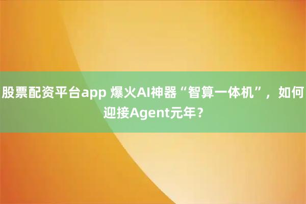 股票配资平台app 爆火AI神器“智算一体机”,如何迎接Agent元年?