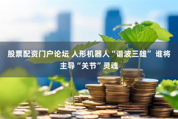 股票配资门户论坛 人形机器人“谐波三雄” 谁将主导“关节”灵魂