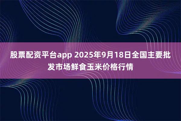 股票配资平台app 2025年9月18日全国主要批发市场鲜食玉米价格行情