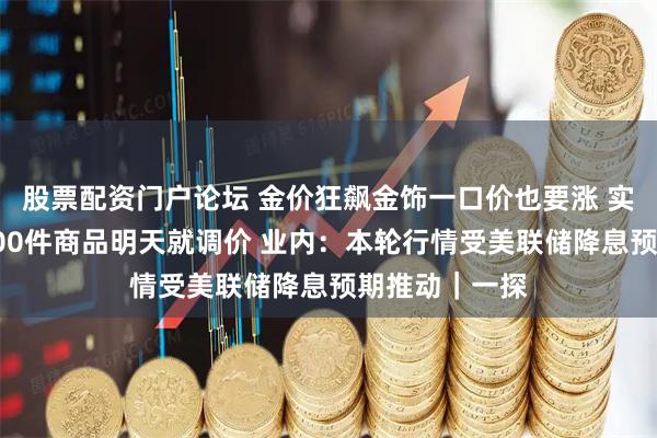 股票配资门户论坛 金价狂飙金饰一口价也要涨 实探：某门店100件商品明天就调价 业内：本轮行情受美联储降息预期推动｜一探