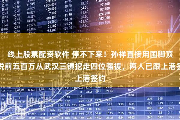 线上股票配资软件 停不下来!孙祥直接用国脚顶薪税前五百万从武汉三镇挖走四位强援,两人已跟上港签约