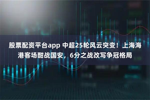 股票配资平台app 中超25轮风云突变!上海海港客场酣战国安,6分之战改写争冠格局