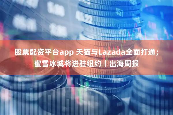 股票配资平台app 天猫与Lazada全面打通;蜜雪冰城将进驻纽约丨出海周报