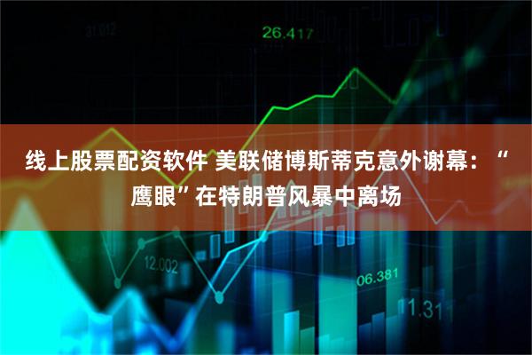 线上股票配资软件 美联储博斯蒂克意外谢幕：“鹰眼”在特朗普风暴中离场
