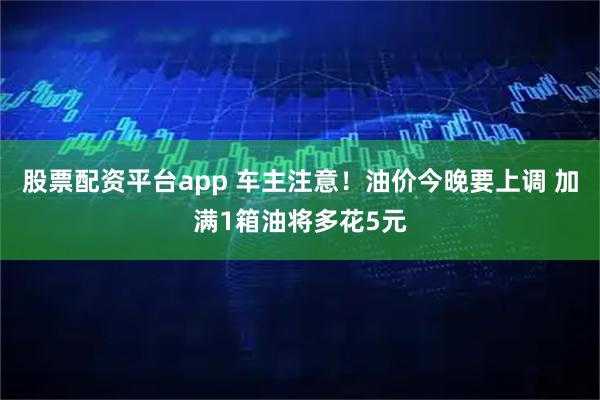 股票配资平台app 车主注意！油价今晚要上调 加满1箱油将多花5元