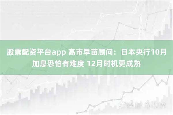 股票配资平台app 高市早苗顾问：日本央行10月加息恐怕有难度 12月时机更成熟