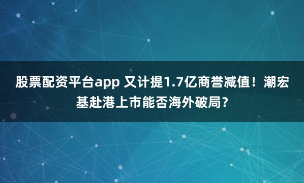 股票配资平台app 又计提1.7亿商誉减值！潮宏基赴港上市能否海外破局？