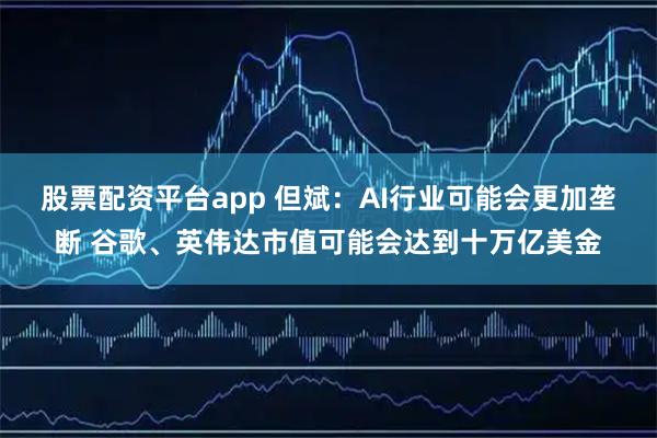 股票配资平台app 但斌：AI行业可能会更加垄断 谷歌、英伟达市值可能会达到十万亿美金
