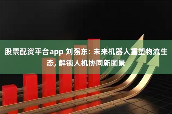 股票配资平台app 刘强东: 未来机器人重塑物流生态, 解锁人机协同新图景