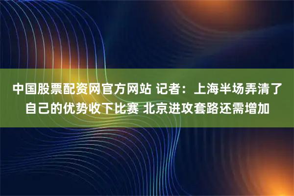 中国股票配资网官方网站 记者：上海半场弄清了自己的优势收下比赛 北京进攻套路还需增加