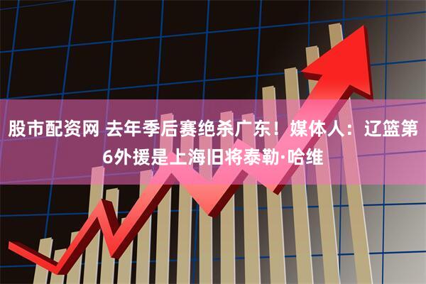 股市配资网 去年季后赛绝杀广东！媒体人：辽篮第6外援是上海旧将泰勒·哈维