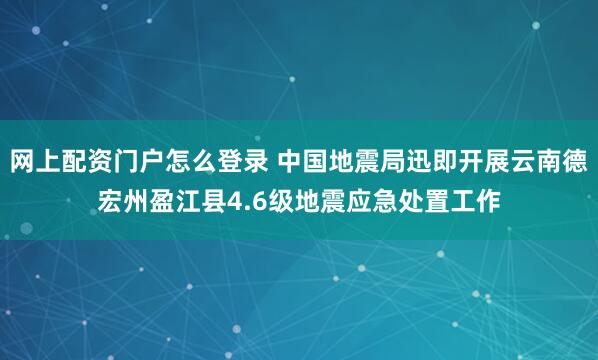 网上配资门户怎么登录 中国地震局迅即开展云南德宏州盈江县4.6级地震应急处置工作