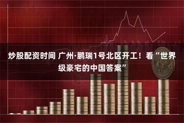 炒股配资时间 广州·鹏瑞1号北区开工！看“世界级豪宅的中国答案”