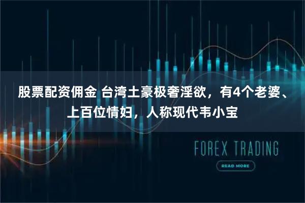 股票配资佣金 台湾土豪极奢淫欲，有4个老婆、上百位情妇，人称现代韦小宝