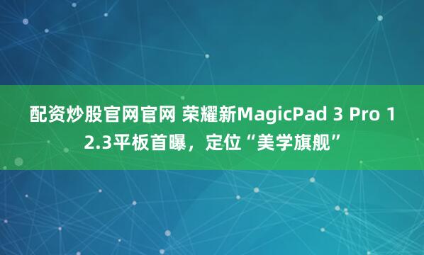 配资炒股官网官网 荣耀新MagicPad 3 Pro 12.3平板首曝，定位“美学旗舰”