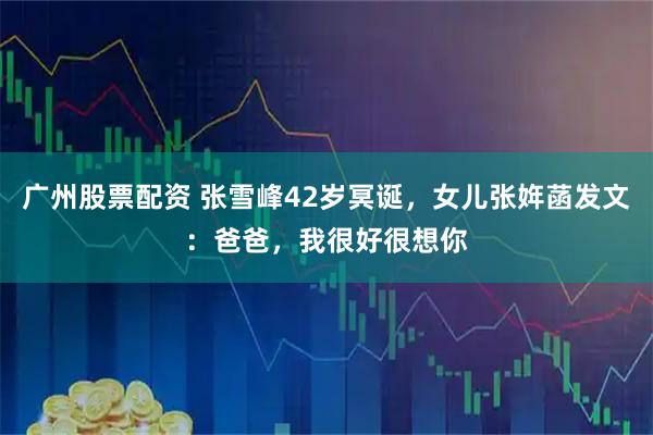 广州股票配资 张雪峰42岁冥诞，女儿张姩菡发文：爸爸，我很好很想你