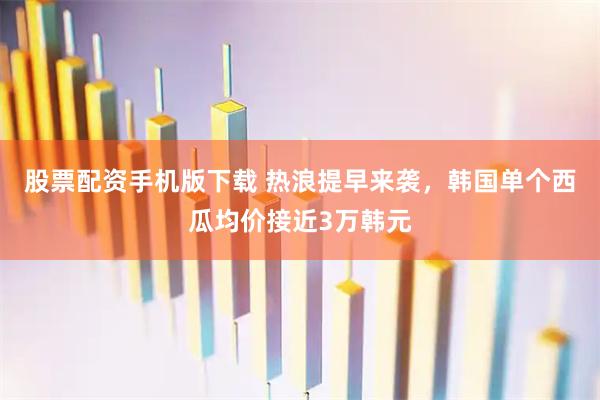股票配资手机版下载 热浪提早来袭，韩国单个西瓜均价接近3万韩元