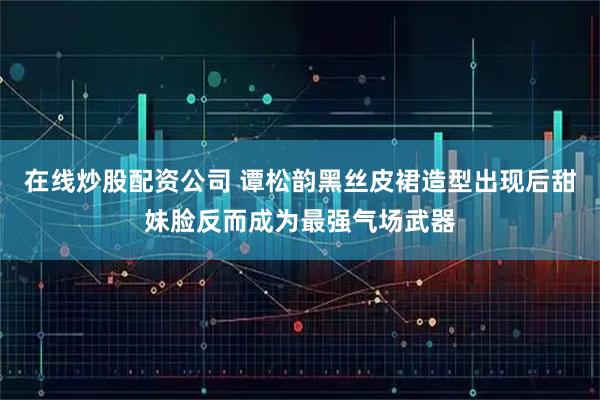 在线炒股配资公司 谭松韵黑丝皮裙造型出现后甜妹脸反而成为最强气场武器