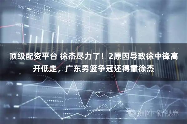 顶级配资平台 徐杰尽力了！2原因导致徐中锋高开低走，广东男篮争冠还得靠徐杰