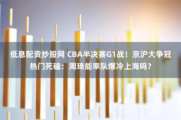 低息配资炒股网 CBA半决赛G1战！京沪大争冠热门死磕：周琦能率队爆冷上海吗？