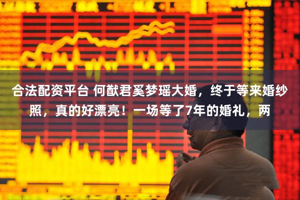 合法配资平台 何猷君奚梦瑶大婚，终于等来婚纱照，真的好漂亮！一场等了7年的婚礼，两