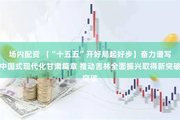 场内配资 【“十五五”开好局起好步】奋力谱写中国式现代化甘肃篇章 推动吉林全面振兴取得新突破