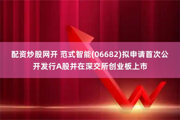 配资炒股网开 范式智能(06682)拟申请首次公开发行A股并在深交所创业板上市