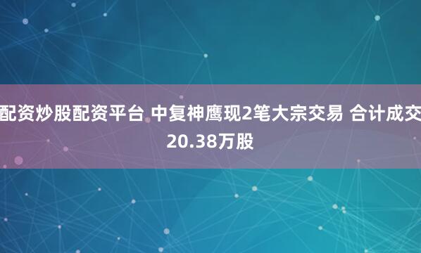 配资炒股配资平台 中复神鹰现2笔大宗交易 合计成交20.38万股